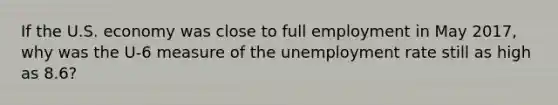 If the U.S. economy was close to full employment in May​ 2017, why was the​ U-6 measure of the unemployment rate still as high as​ 8.6?