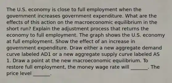 The U.S. economy is close to full employment when the government increases government expenditure. What are the effects of this action on the macroeconomic equilibrium in the short​ run? Explain the adjustment process that returns the economy to full employment. The graph shows the U.S. economy at full employment. Show the effect of an increase in government expenditure. Draw either a new aggregate demand curve labeled AD1 or a new aggregate supply curve labeled AS 1. Draw a point at the new macroeconomic equilibrium. To restore full​ employment, the money wage rate will​ _______. The price level​ _______.