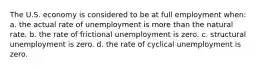 The U.S. economy is considered to be at full employment when: a. the actual rate of unemployment is more than the natural rate. b. the rate of frictional unemployment is zero. c. structural unemployment is zero. d. the rate of cyclical unemployment is zero.