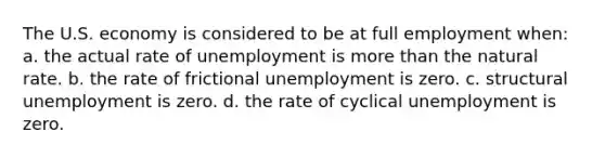 The U.S. economy is considered to be at full employment when: a. the actual rate of unemployment is more than the natural rate. b. the rate of frictional unemployment is zero. c. structural unemployment is zero. d. the rate of cyclical unemployment is zero.