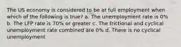 The US economy is considered to be at full employment when which of the following is true? a. The unemployment rate is 0% b. The LFP rate is 70% or greater c. The frictional and cyclical unemployment rate combined are 0% d. There is no cyclical unemployment