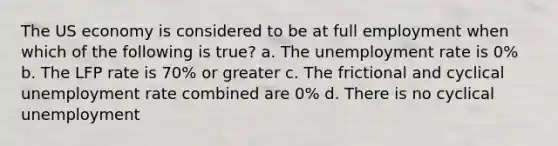 The US economy is considered to be at full employment when which of the following is true? a. The unemployment rate is 0% b. The LFP rate is 70% or greater c. The frictional and cyclical unemployment rate combined are 0% d. There is no cyclical unemployment