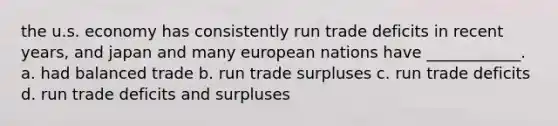 the u.s. economy has consistently run trade deficits in recent years, and japan and many european nations have ____________. a. had balanced trade b. run trade surpluses c. run trade deficits d. run trade deficits and surpluses