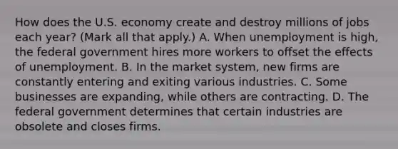 How does the U.S. economy create and destroy millions of jobs each​ year? ​(Mark all that​ apply.) A. When unemployment is​ high, the federal government hires more workers to offset the effects of unemployment. B. In the market​ system, new firms are constantly entering and exiting various industries. C. Some businesses are​ expanding, while others are contracting. D. The federal government determines that certain industries are obsolete and closes firms.