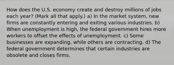 How does the U.S. economy create and destroy millions of jobs each​ year? ​(Mark all that​ apply.) a) In the market​ system, new firms are constantly entering and exiting various industries. b) When unemployment is​ high, the federal government hires more workers to offset the effects of unemployment. c) Some businesses are​ expanding, while others are contracting. d) The federal government determines that certain industries are obsolete and closes firms.