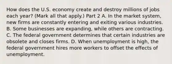 How does the U.S. economy create and destroy millions of jobs each​ year? ​(Mark all that​ apply.) Part 2 A. In the market​ system, new firms are constantly entering and exiting various industries. B. Some businesses are​ expanding, while others are contracting. C. The federal government determines that certain industries are obsolete and closes firms. D. When unemployment is​ high, the federal government hires more workers to offset the effects of unemployment.