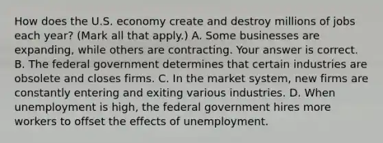 How does the U.S. economy create and destroy millions of jobs each​ year? ​(Mark all that​ apply.) A. Some businesses are​ expanding, while others are contracting. Your answer is correct. B. The federal government determines that certain industries are obsolete and closes firms. C. In the market​ system, new firms are constantly entering and exiting various industries. D. When unemployment is​ high, the federal government hires more workers to offset the effects of unemployment.