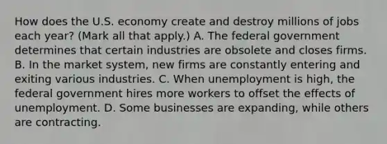 How does the U.S. economy create and destroy millions of jobs each​ year? ​(Mark all that​ apply.) A. The federal government determines that certain industries are obsolete and closes firms. B. In the market​ system, new firms are constantly entering and exiting various industries. C. When unemployment is​ high, the federal government hires more workers to offset the effects of unemployment. D. Some businesses are​ expanding, while others are contracting.