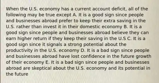 When the U.S. economy has a current account deficit, all of the following may be true except A. It is a good sign since people and businesses abroad prefer to keep their extra saving in the U.S. rather than invest it in their domestic economy B. It is a good sign since people and businesses abroad believe they can earn higher return if they keep their saving in the U.S C. It is a good sign since it signals a strong potential about the productivity in the U.S. economy D. It is a bad sign since people and businesses abroad have lost confidence in the future growth of their economy E. It is a bad sign since people and businesses abroad are skeptical about the U.S. economy and its potential in the future