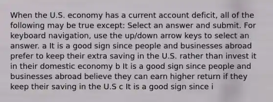 When the U.S. economy has a current account deficit, all of the following may be true except: Select an answer and submit. For keyboard navigation, use the up/down arrow keys to select an answer. a It is a good sign since people and businesses abroad prefer to keep their extra saving in the U.S. rather than invest it in their domestic economy b It is a good sign since people and businesses abroad believe they can earn higher return if they keep their saving in the U.S c It is a good sign since i