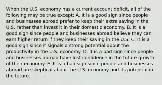 When the U.S. economy has a current account deficit, all of the following may be true except: A. It is a good sign since people and businesses abroad prefer to keep their extra saving in the U.S. rather than invest it in their domestic economy. B. It is a good sign since people and businesses abroad believe they can earn higher return if they keep their saving in the U.S. C. It is a good sign since it signals a strong potential about the productivity in the U.S. economy. D. It is a bad sign since people and businesses abroad have lost confidence in the future growth of their economy. E. It is a bad sign since people and businesses abroad are skeptical about the U.S. economy and its potential in the future.