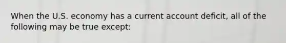 When the U.S. economy has a current account deficit, all of the following may be true except: