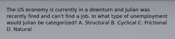 The US economy is currently in a downturn and Julian was recently fired and can't find a job. In what type of unemployment would Julian be categorized? A. Structural B. Cyclical C. Frictional D. Natural