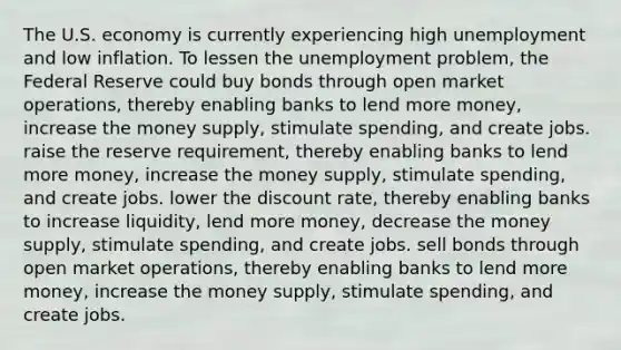 The U.S. economy is currently experiencing high unemployment and low inflation. To lessen the unemployment problem, the Federal Reserve could buy bonds through open market operations, thereby enabling banks to lend more money, increase the money supply, stimulate spending, and create jobs. raise the reserve requirement, thereby enabling banks to lend more money, increase the money supply, stimulate spending, and create jobs. lower the discount rate, thereby enabling banks to increase liquidity, lend more money, decrease the money supply, stimulate spending, and create jobs. sell bonds through open market operations, thereby enabling banks to lend more money, increase the money supply, stimulate spending, and create jobs.