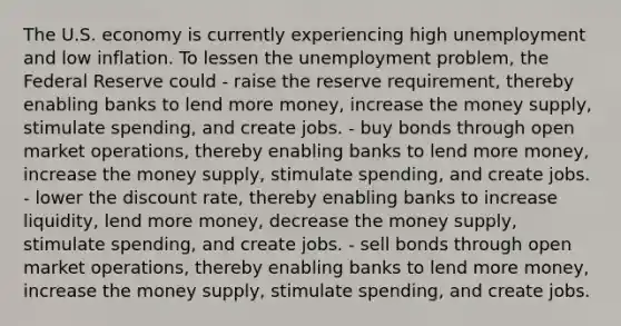 The U.S. economy is currently experiencing high unemployment and low inflation. To lessen the unemployment problem, the Federal Reserve could - raise the reserve requirement, thereby enabling banks to lend more money, increase the money supply, stimulate spending, and create jobs. - buy bonds through open market operations, thereby enabling banks to lend more money, increase the money supply, stimulate spending, and create jobs. - lower the discount rate, thereby enabling banks to increase liquidity, lend more money, decrease the money supply, stimulate spending, and create jobs. - sell bonds through open market operations, thereby enabling banks to lend more money, increase the money supply, stimulate spending, and create jobs.