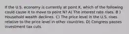 If the U.S. economy is currently at point K, which of the following could cause it to move to point N? A) The interest rate rises. B ) Household wealth declines. C) The price level in the U.S. rises relative to the price level in other countries. D) Congress passes investment tax cuts.