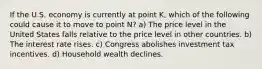 If the U.S. economy is currently at point K, which of the following could cause it to move to point N? a) The price level in the United States falls relative to the price level in other countries. b) The interest rate rises. c) Congress abolishes investment tax incentives. d) Household wealth declines.