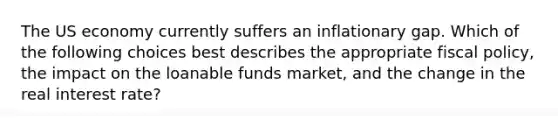 The US economy currently suffers an inflationary gap. Which of the following choices best describes the appropriate fiscal policy, the impact on the loanable funds market, and the change in the real interest rate?