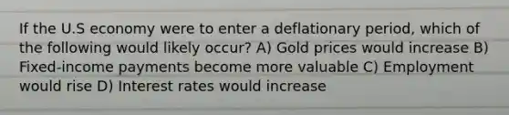 If the U.S economy were to enter a deflationary period, which of the following would likely occur? A) Gold prices would increase B) Fixed-income payments become more valuable C) Employment would rise D) Interest rates would increase