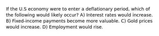 If the U.S economy were to enter a deflationary period, which of the following would likely occur? A) Interest rates would increase. B) Fixed-income payments become more valuable. C) Gold prices would increase. D) Employment would rise.