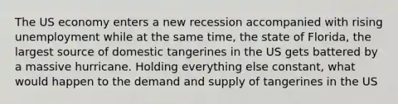 The US economy enters a new recession accompanied with rising unemployment while at the same time, the state of Florida, the largest source of domestic tangerines in the US gets battered by a massive hurricane. Holding everything else constant, what would happen to the demand and supply of tangerines in the US