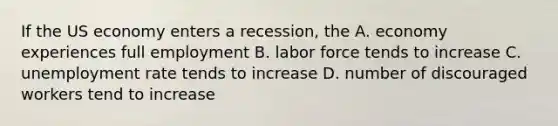 If the US economy enters a recession, the A. economy experiences full employment B. labor force tends to increase C. unemployment rate tends to increase D. number of discouraged workers tend to increase