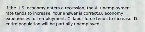 If the U.S. economy enters a​ recession, the A. unemployment rate tends to increase. Your answer is correct.B. economy experiences full employment. C. labor force tends to increase. D. entire population will be partially unemployed.