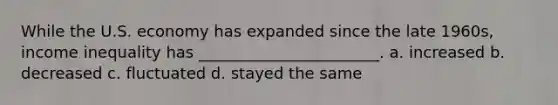While the U.S. economy has expanded since the late 1960s, income inequality has _______________________. a. increased b. decreased c. fluctuated d. stayed the same