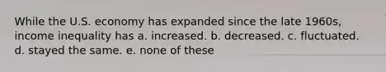 While the U.S. economy has expanded since the late 1960s, income inequality has a. increased. b. decreased. c. fluctuated. d. stayed the same. e. none of these