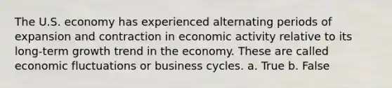 The U.S. economy has experienced alternating periods of expansion and contraction in economic activity relative to its long-term growth trend in the economy. These are called economic fluctuations or business cycles. a. True b. False