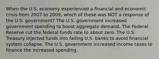 When the U.S. economy experienced a financial and economic crisis from 2007 to 2009, which of these was NOT a response of the U.S. government? The U.S. government increased government spending to boost aggregate demand. The Federal Reserve cut the federal funds rate to about zero. The U.S. Treasury injected funds into failing U.S. banks to avoid financial system collapse. The U.S. government increased income taxes to finance the increased spending.