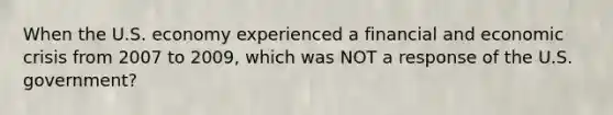 When the U.S. economy experienced a financial and economic crisis from 2007 to 2009, which was NOT a response of the U.S. government?