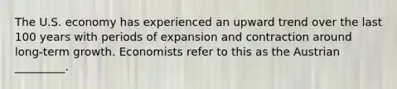 The U.S. economy has experienced an upward trend over the last 100 years with periods of expansion and contraction around long-term growth. Economists refer to this as the Austrian _________.
