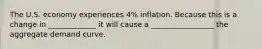 The U.S. economy experiences 4% inflation. Because this is a change in _____________ it will cause a _________________ the aggregate demand curve.