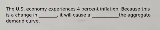 The U.S. economy experiences 4 percent inflation. Because this is a change in ________, it will cause a ____________the aggregate demand curve.