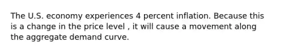 The U.S. economy experiences 4 percent inflation. Because this is a change in the price level ​, it will cause a movement along the aggregate demand curve.