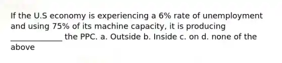 If the U.S economy is experiencing a 6% rate of unemployment and using 75% of its machine capacity, it is producing _____________ the PPC. a. Outside b. Inside c. on d. none of the above