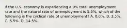 If the U.S. economy is experiencing a 9% total unemployment rate and the natural rate of unemployment is 5.5%, which of the following is the cyclical rate of unemployment? A. 0.0%. B. 3.5%. C. 5.5%. D. 14.5%.