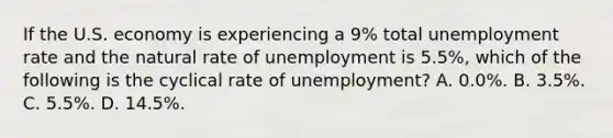 If the U.S. economy is experiencing a 9% total <a href='https://www.questionai.com/knowledge/kh7PJ5HsOk-unemployment-rate' class='anchor-knowledge'>unemployment rate</a> and the natural rate of unemployment is 5.5%, which of the following is the cyclical rate of unemployment? A. 0.0%. B. 3.5%. C. 5.5%. D. 14.5%.