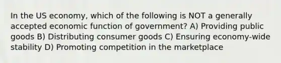 In the US economy, which of the following is NOT a generally accepted economic function of government? A) Providing public goods B) Distributing consumer goods C) Ensuring economy-wide stability D) Promoting competition in the marketplace