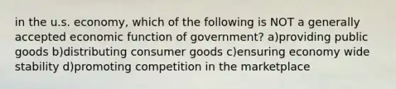 in the u.s. economy, which of the following is NOT a generally accepted economic function of government? a)providing public goods b)distributing consumer goods c)ensuring economy wide stability d)promoting competition in the marketplace