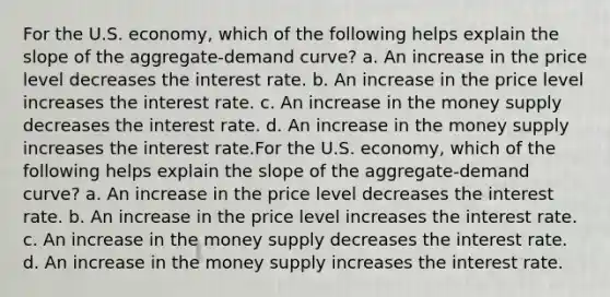 For the U.S. economy, which of the following helps explain the slope of the aggregate-demand curve? a. An increase in the price level decreases the interest rate. b. An increase in the price level increases the interest rate. c. An increase in the money supply decreases the interest rate. d. An increase in the money supply increases the interest rate.For the U.S. economy, which of the following helps explain the slope of the aggregate-demand curve? a. An increase in the price level decreases the interest rate. b. An increase in the price level increases the interest rate. c. An increase in the money supply decreases the interest rate. d. An increase in the money supply increases the interest rate.