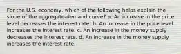 For the U.S. economy, which of the following helps explain the slope of the aggregate-demand curve? a. An increase in the price level decreases the interest rate. b. An increase in the price level increases the interest rate. c. An increase in the money supply decreases the interest rate. d. An increase in the money supply increases the interest rate.