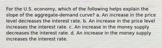 For the U.S. economy, which of the following helps explain the slope of the aggregate-demand curve? a. An increase in the price level decreases the interest rate. b. An increase in the price level increases the interest rate. c. An increase in the money supply decreases the interest rate. d. An increase in the money supply increases the interest rate.