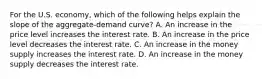 For the U.S. economy, which of the following helps explain the slope of the aggregate-demand curve? A. An increase in the price level increases the interest rate. B. An increase in the price level decreases the interest rate. C. An increase in the money supply increases the interest rate. D. An increase in the money supply decreases the interest rate.