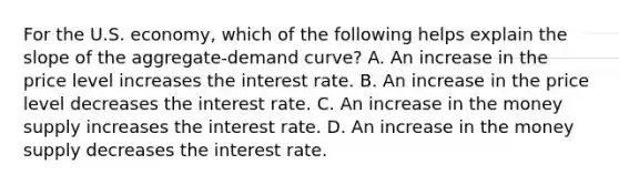 For the U.S. economy, which of the following helps explain the slope of the aggregate-demand curve? A. An increase in the price level increases the interest rate. B. An increase in the price level decreases the interest rate. C. An increase in the money supply increases the interest rate. D. An increase in the money supply decreases the interest rate.