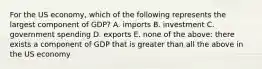 For the US economy, which of the following represents the largest component of GDP? A. imports B. investment C. government spending D. exports E. none of the above: there exists a component of GDP that is greater than all the above in the US economy