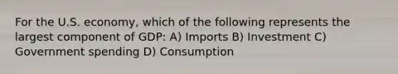 For the U.S. economy, which of the following represents the largest component of GDP: A) Imports B) Investment C) Government spending D) Consumption