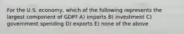 For the U.S. economy, which of the following represents the largest component of GDP? A) imports B) investment C) government spending D) exports E) none of the above