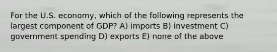 For the U.S. economy, which of the following represents the largest component of GDP? A) imports B) investment C) government spending D) exports E) none of the above